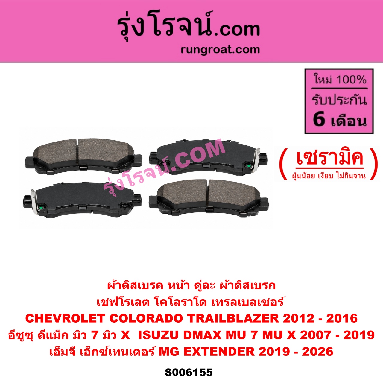 S006155 ผ้าดิสเบรค หน้า คู่ละ (ผ้าดิสเบรก) CHEVROLET (เชฟโรเลต) / COLORADO (โคโลราโด 2012 - 2020) (นิว เชฟ ดูราแมกซ์, Z71, DURAMAX) , TRAILBLAZER (เทรลเบลเซอร์ 2013 - 2020) , ISUZU (อีซูซุ) / D-MAX (ดีแม็ก ดีแม็ค DMAX 2003 - 2011) (รุ่นแรก) , D-MAX (ออนิว ออลนิว ดีแม็ก ดีแม็ค DMAX 2012 - 2019) (วีครอส V-CROSS / บลูเพาเวอร์ / 1.9) , MU 7 (มิว 7 2005 - 2013) , MU X (มิว X 2014 - 2019) , MG (เอ็มจี) / EXTENDER (เอ็กซ์เทนเดอร์) (2019 - 2026) เซรามิค (CHEV 2012 - 2016, ISUZU 2007 - 2019)