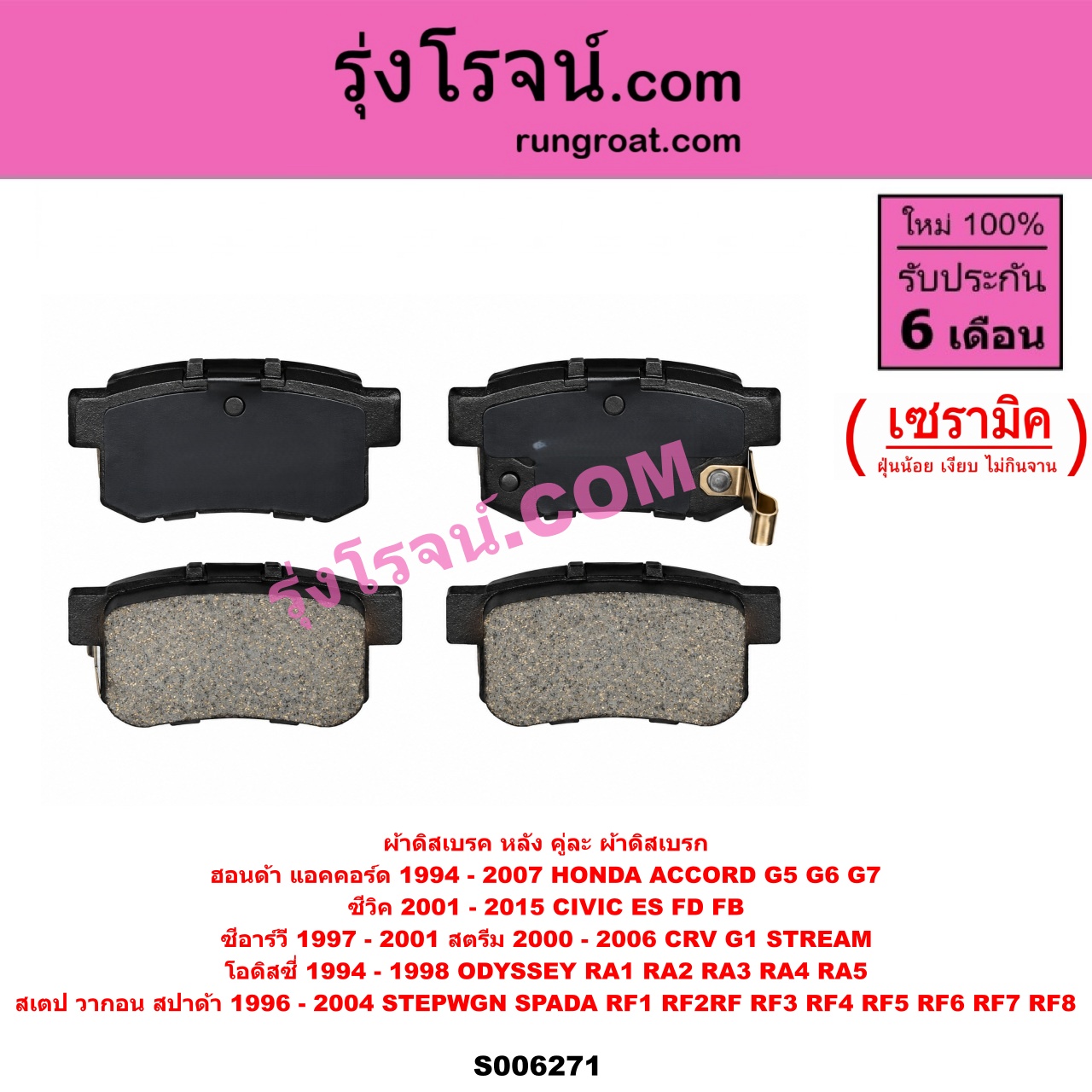 S006271 ผ้าดิสเบรค หลัง คู่ละ (ผ้าดิสเบรก) HONDA (ฮอนด้า) / ACCORD (แอคคอร์ด 1994 - 1997) (ไฟท้ายก้อนเดียว / ไฟท้าย2ก้อน / G5) , ACCORD (แอคคอร์ด 1998 - 2003) (งูเห่า / G6) , ACCORD (แอคคอร์ด 2004 - 2007) (ปลาวาฬ / G7) , CIVIC (ซีวิค 2001 - 2005) (ไดเมนชั่น) (ES) , / CIVIC (ซีวิค 2006 - 2011) (FD / นางฟ้า) , CIVIC (ซีวิค 2012 - 2015 ไฮบริด) (FB) ,CRV (ซีอาร์วี 1997 - 2001) (G1 ไฟท้ายสั้น) , ODYSSEY (โอดิสซี่ 1994 - 1998) (RA1 RA2 RA3 RA4 RA5) , STEPWGN SPADA (สเตป วากอน สปาด้า RF RF3 RF4 RF5 RF6 RF7 RF8) (2001 - 2004) , STEPWGN SPADA (สเตป วากอน สปาด้า RF1 RF2) (1996 - 2000) , STREAM (สตรีม) (2000 - 2006) เซรามิค