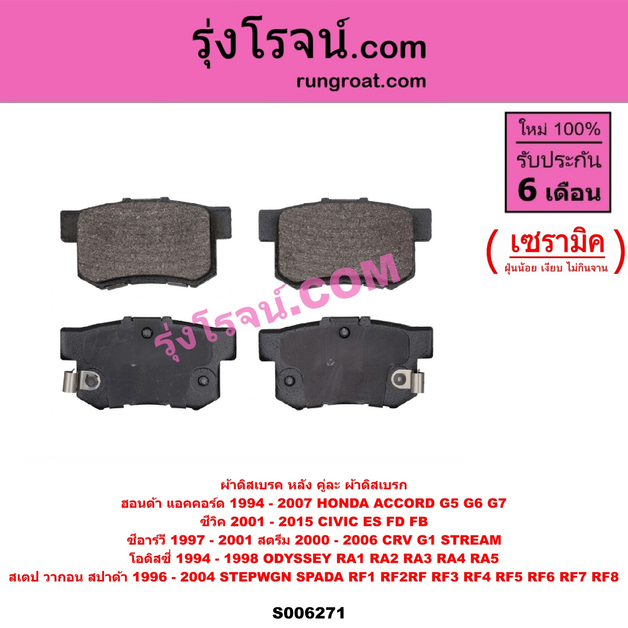 S006271 ผ้าดิสเบรค หลัง คู่ละ (ผ้าดิสเบรก) HONDA (ฮอนด้า) / ACCORD (แอคคอร์ด 1994 - 1997) (ไฟท้ายก้อนเดียว / ไฟท้าย2ก้อน / G5) , ACCORD (แอคคอร์ด 1998 - 2003) (งูเห่า / G6) , ACCORD (แอคคอร์ด 2004 - 2007) (ปลาวาฬ / G7) , CIVIC (ซีวิค 2001 - 2005) (ไดเมนชั่น) (ES) , / CIVIC (ซีวิค 2006 - 2011) (FD / นางฟ้า) , CIVIC (ซีวิค 2012 - 2015 ไฮบริด) (FB) ,CRV (ซีอาร์วี 1997 - 2001) (G1 ไฟท้ายสั้น) , ODYSSEY (โอดิสซี่ 1994 - 1998) (RA1 RA2 RA3 RA4 RA5) , STEPWGN SPADA (สเตป วากอน สปาด้า RF RF3 RF4 RF5 RF6 RF7 RF8) (2001 - 2004) , STEPWGN SPADA (สเตป วากอน สปาด้า RF1 RF2) (1996 - 2000) , STREAM (สตรีม) (2000 - 2006) เซรามิค